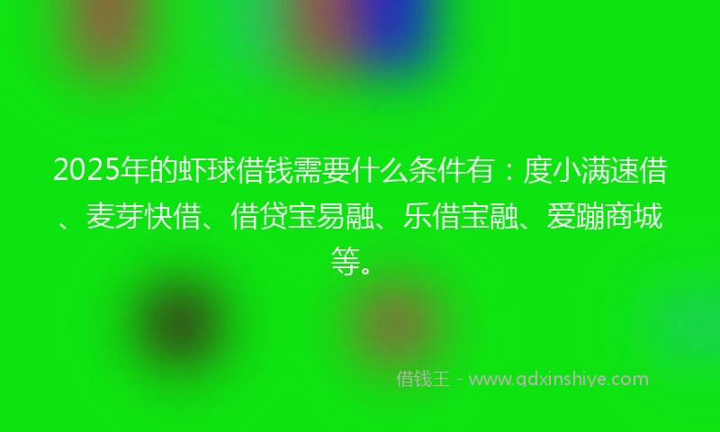 2025年的虾球借钱需要什么条件有：度小满速借、麦芽快借、借贷宝易融、乐借宝融、爱蹦商城等。