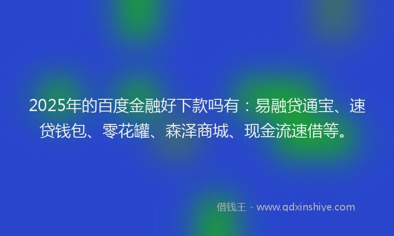 2025年的百度金融好下款吗有：易融贷通宝、速贷钱包、零花罐、森泽商城、现金流速借等。