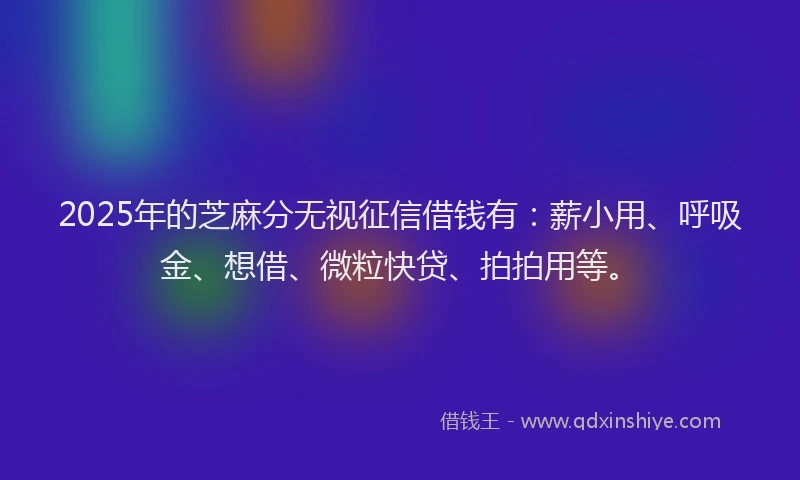 2025年的芝麻分无视征信借钱有：薪小用、呼吸金、想借、微粒快贷、拍拍用等。