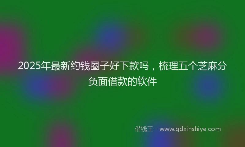 2025年最新约钱圈子好下款吗，梳理五个芝麻分负面借款的软件