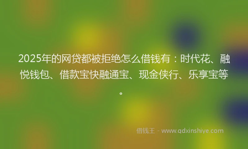 2025年的网贷都被拒绝怎么借钱有：时代花、融悦钱包、借款宝快融通宝、现金侠行、乐享宝等。