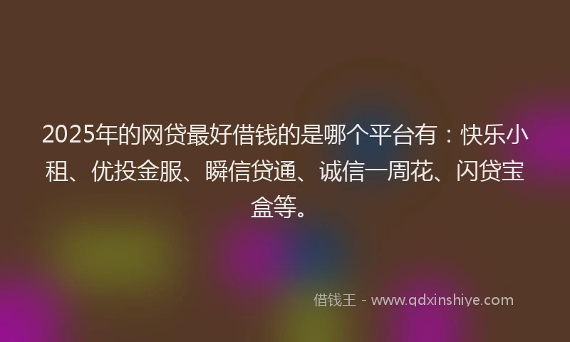 2025年的网贷最好借钱的是哪个平台有：快乐小租、优投金服、瞬信贷通、诚信一周花、闪贷宝盒等。