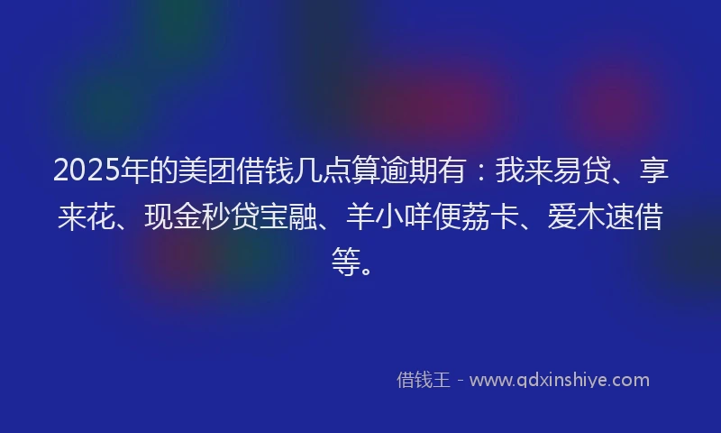 2025年的美团借钱几点算逾期有：我来易贷、享来花、现金秒贷宝融、羊小咩便荔卡、爱木速借等。