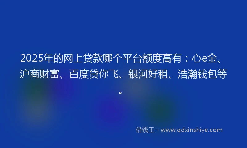 2025年的网上贷款哪个平台额度高有：心e金、沪商财富、百度贷你飞、银河好租、浩瀚钱包等。
