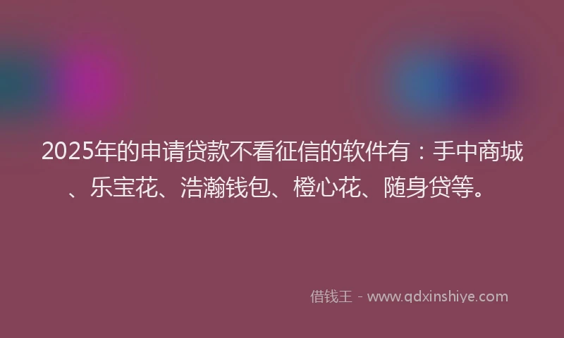 2025年的申请贷款不看征信的软件有：手中商城、乐宝花、浩瀚钱包、橙心花、随身贷等。