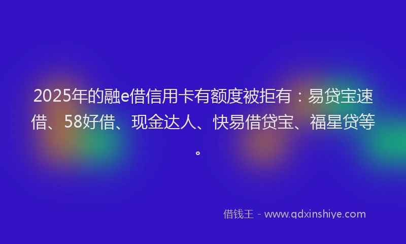 2025年的融e借信用卡有额度被拒有：易贷宝速借、58好借、现金达人、快易借贷宝、福星贷等。