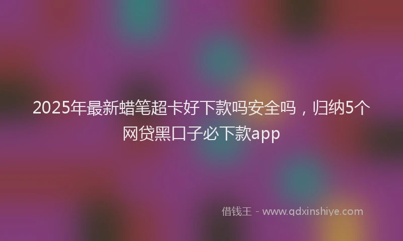 2025年最新蜡笔超卡好下款吗安全吗，归纳5个网贷黑口子必下款app