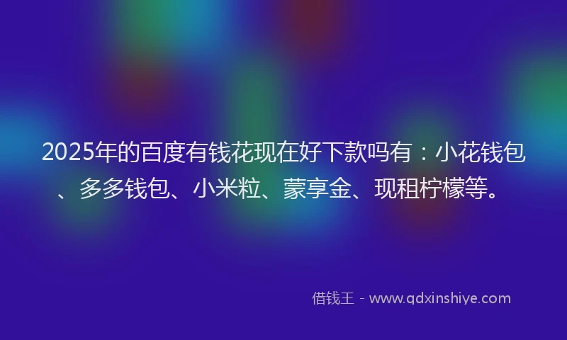 2025年的百度有钱花现在好下款吗有：小花钱包、多多钱包、小米粒、蒙享金、现租柠檬等。