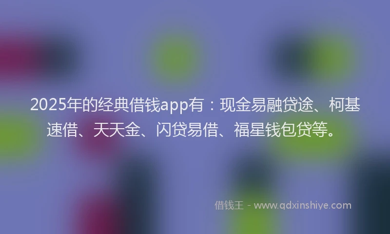 2025年的经典借钱app有：现金易融贷途、柯基速借、天天金、闪贷易借、福星钱包贷等。