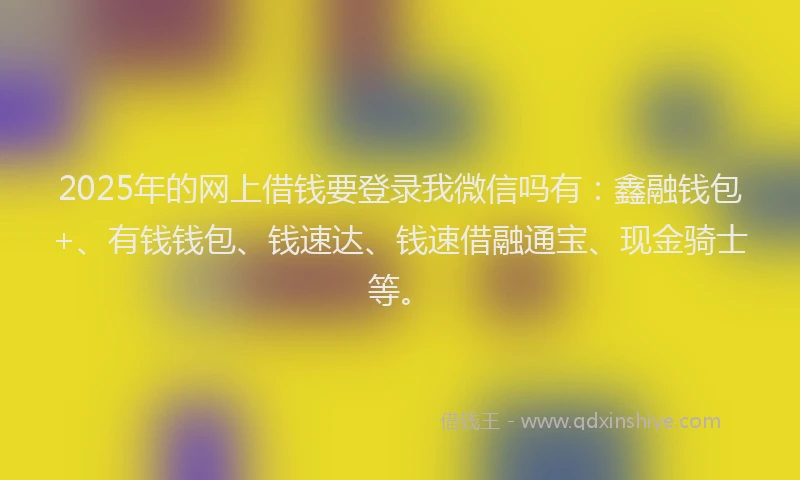 2025年的网上借钱要登录我微信吗有：鑫融钱包+、有钱钱包、钱速达、钱速借融通宝、现金骑士等。