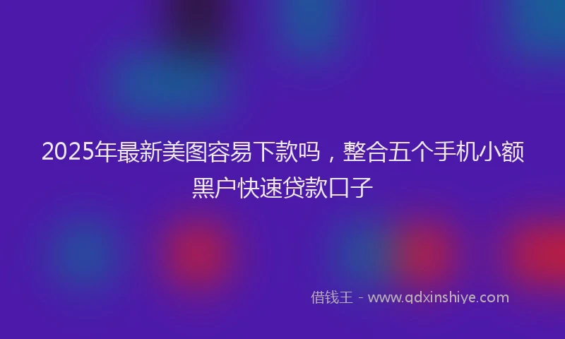 2025年最新美图容易下款吗，整合五个手机小额黑户快速贷款口子