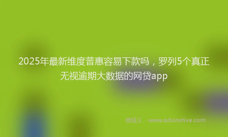 2025年最新维度普惠容易下款吗，罗列5个真正无视逾期大数据的网贷app