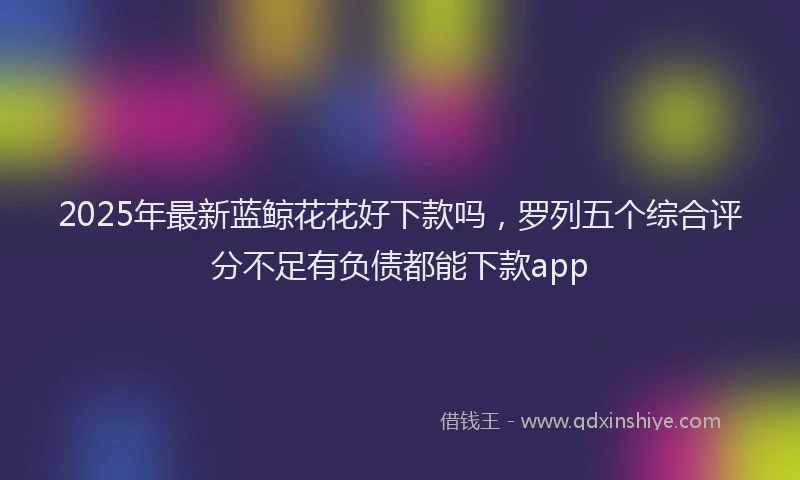 2025年最新蓝鲸花花好下款吗，罗列五个综合评分不足有负债都能下款app
