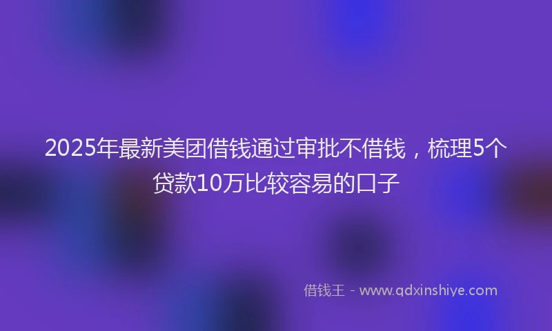 2025年最新美团借钱通过审批不借钱，梳理5个贷款10万比较容易的口子
