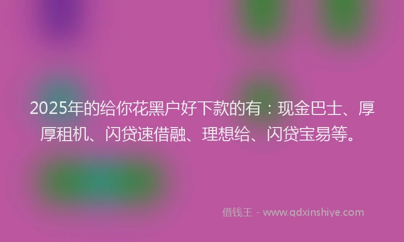 2025年的给你花黑户好下款的有：现金巴士、厚厚租机、闪贷速借融、理想给、闪贷宝易等。
