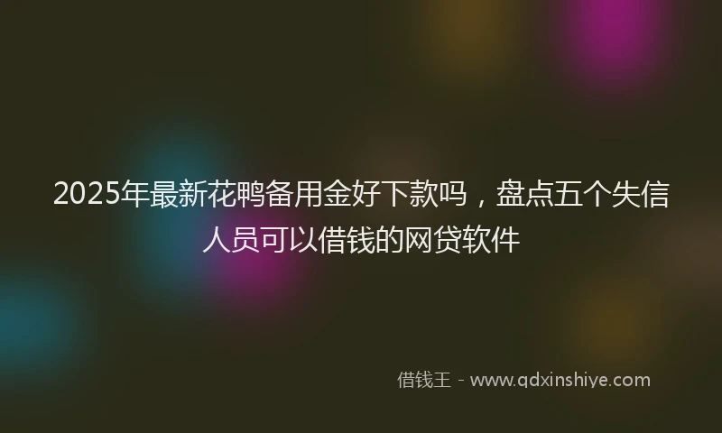 2025年最新花鸭备用金好下款吗，盘点五个失信人员可以借钱的网贷软件