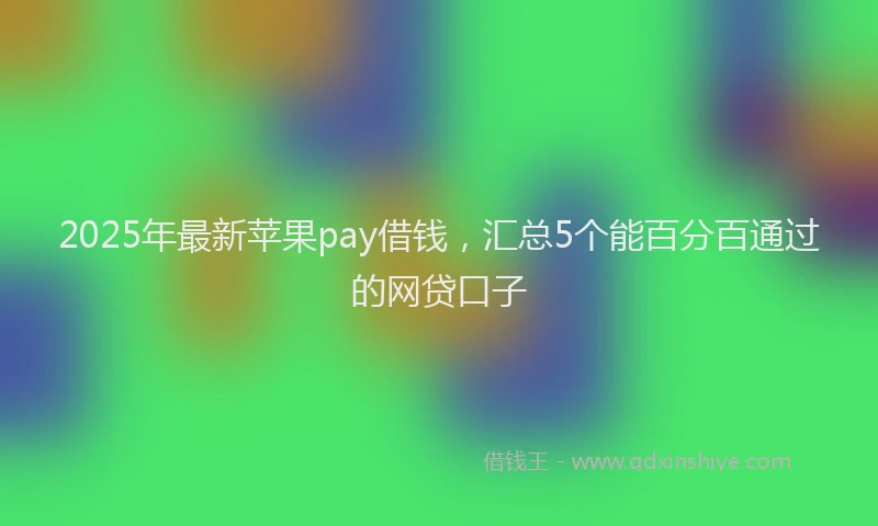 2025年最新苹果pay借钱，汇总5个能百分百通过的网贷口子