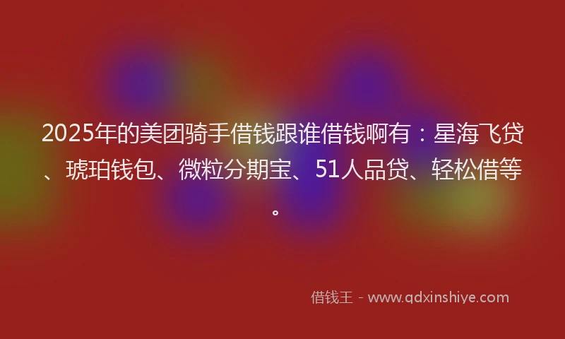 2025年的美团骑手借钱跟谁借钱啊有：星海飞贷、琥珀钱包、微粒分期宝、51人品贷、轻松借等。