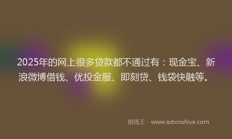 2025年的网上很多贷款都不通过有：现金宝、新浪微博借钱、优投金服、即刻贷、钱袋快融等。