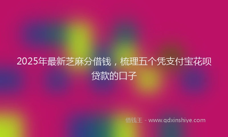 2025年最新芝麻分借钱，梳理五个凭支付宝花呗贷款的口子