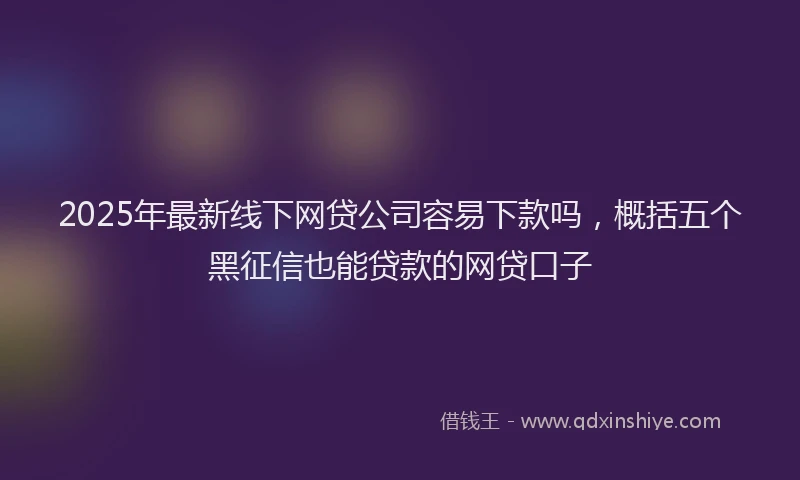 2025年最新线下网贷公司容易下款吗，概括五个黑征信也能贷款的网贷口子