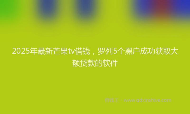 2025年最新芒果tv借钱，罗列5个黑户成功获取大额贷款的软件