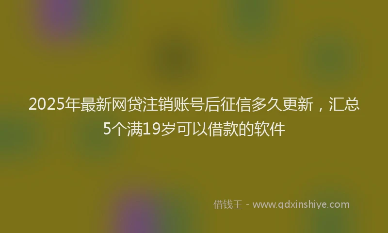 2025年最新网贷注销账号后征信多久更新，汇总5个满19岁可以借款的软件