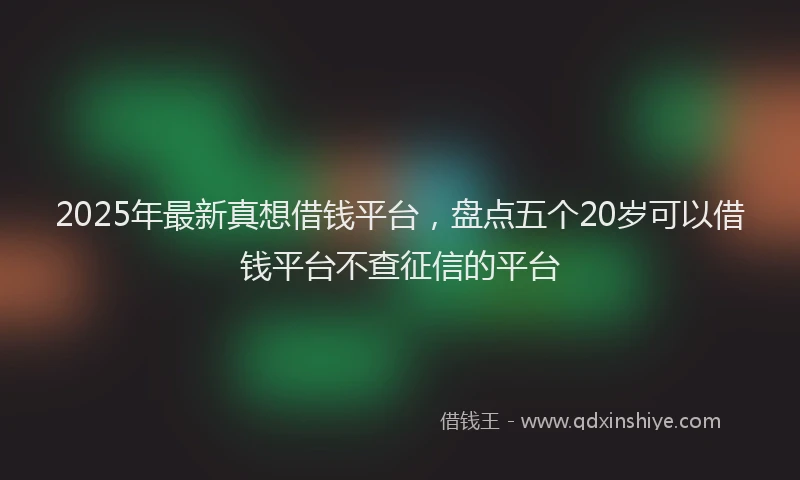 2025年最新真想借钱平台，盘点五个20岁可以借钱平台不查征信的平台