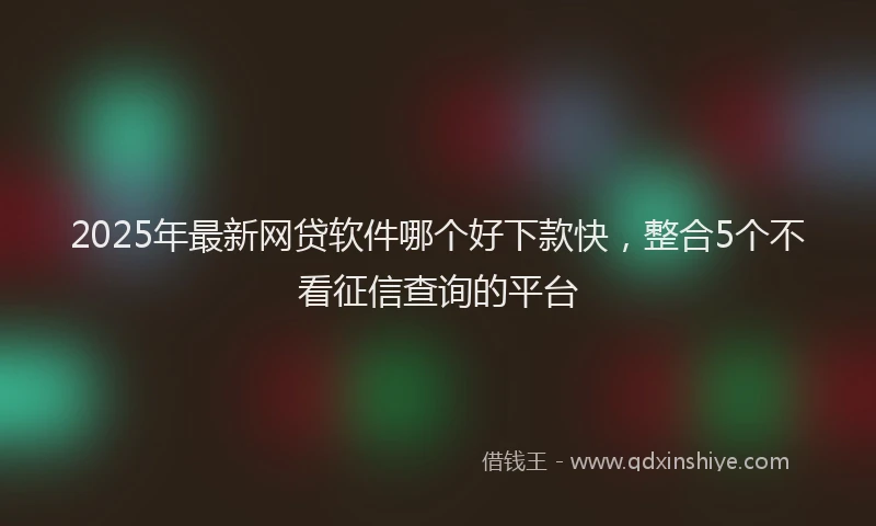 2025年最新网贷软件哪个好下款快，整合5个不看征信查询的平台