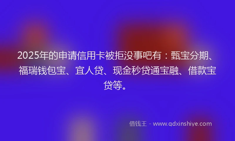 2025年的申请信用卡被拒没事吧有：甄宝分期、福瑞钱包宝、宜人贷、现金秒贷通宝融、借款宝贷等。