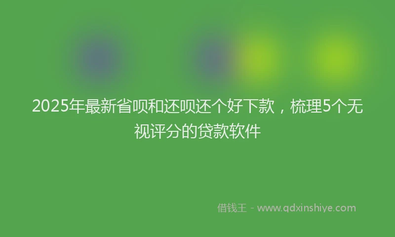 2025年最新省呗和还呗还个好下款，梳理5个无视评分的贷款软件