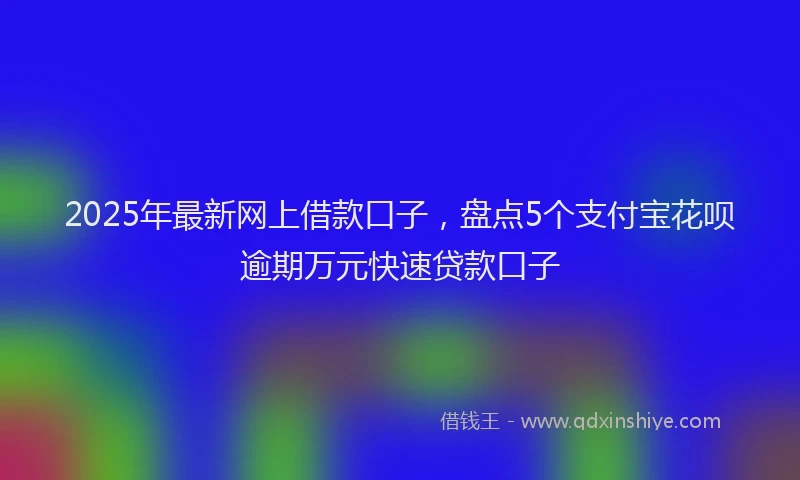 2025年最新网上借款口子，盘点5个支付宝花呗逾期万元快速贷款口子