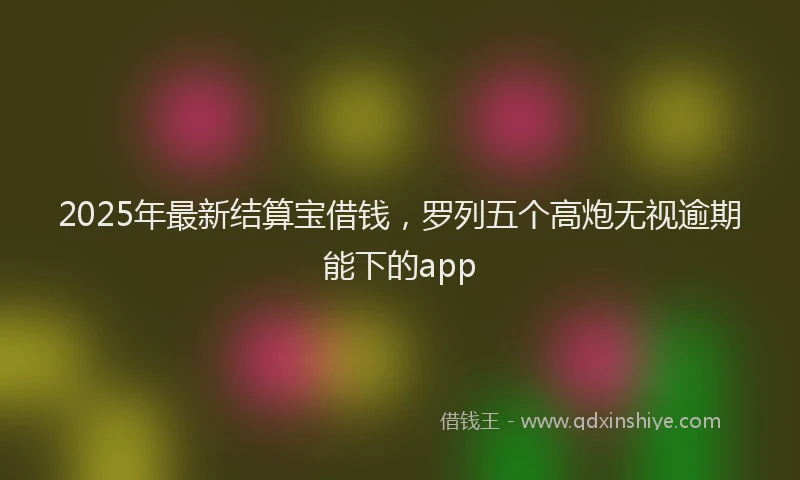 2025年最新结算宝借钱，罗列五个高炮无视逾期能下的app