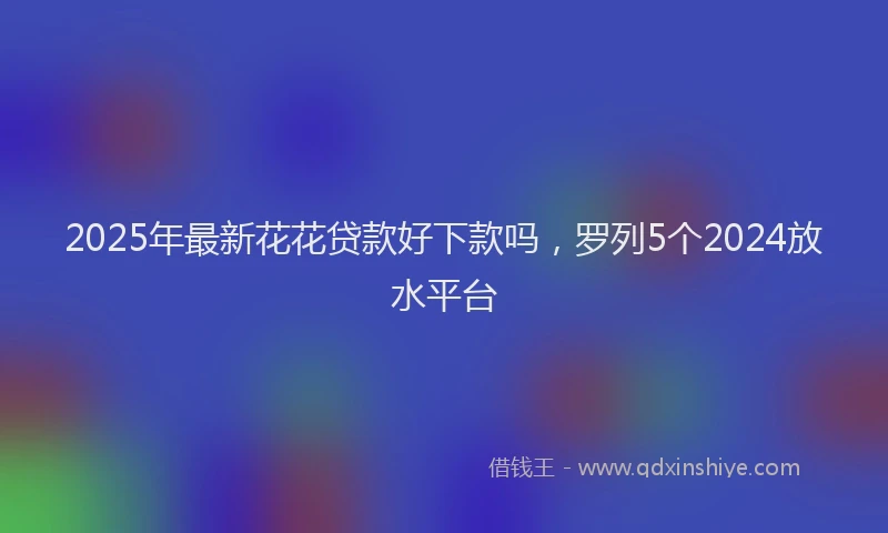 2025年最新花花贷款好下款吗，罗列5个2024放水平台