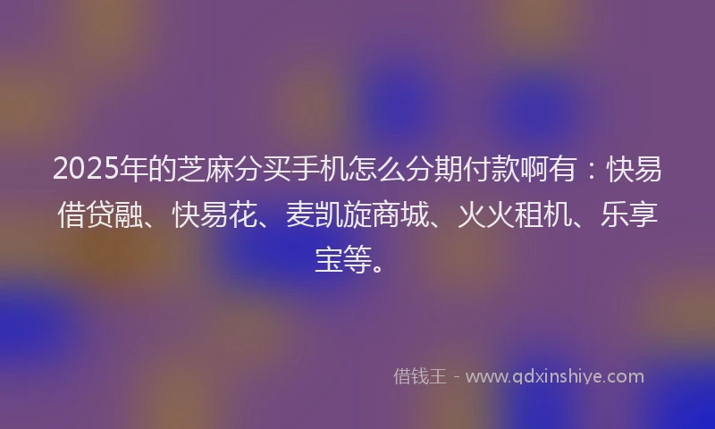 2025年的芝麻分买手机怎么分期付款啊有：快易借贷融、快易花、麦凯旋商城、火火租机、乐享宝等。
