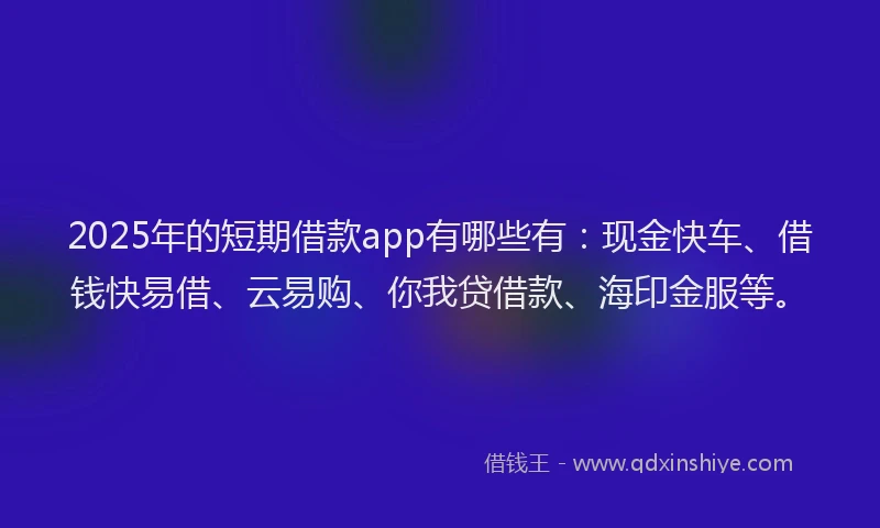 2025年的短期借款app有哪些有：现金快车、借钱快易借、云易购、你我贷借款、海印金服等。