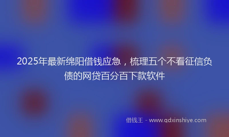 2025年最新绵阳借钱应急，梳理五个不看征信负债的网贷百分百下款软件