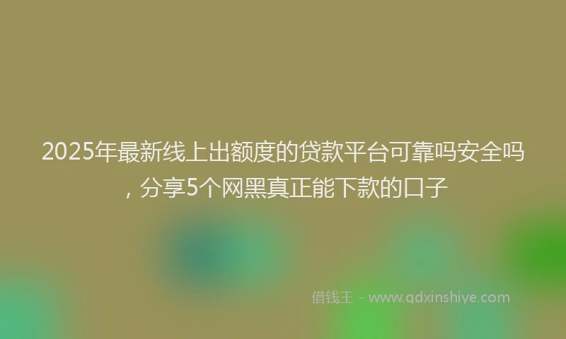 2025年最新线上出额度的贷款平台可靠吗安全吗，分享5个网黑真正能下款的口子