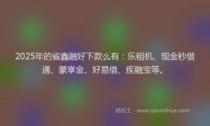 2025年的省鑫融好下款么有：乐租机、现金秒借通、蒙享金、好易借、疾融宝等。