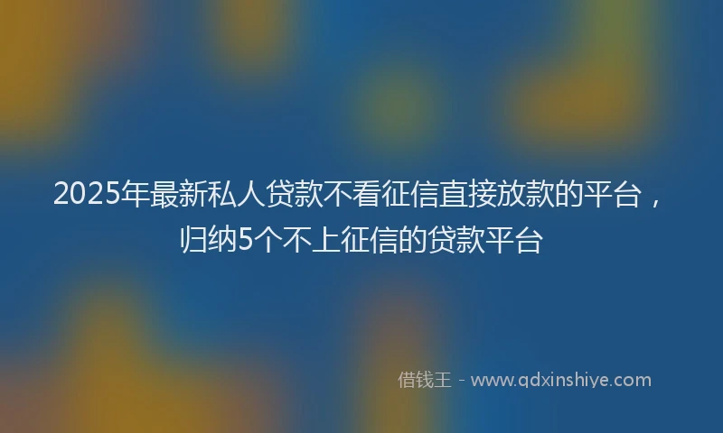 2025年最新私人贷款不看征信直接放款的平台，归纳5个不上征信的贷款平台