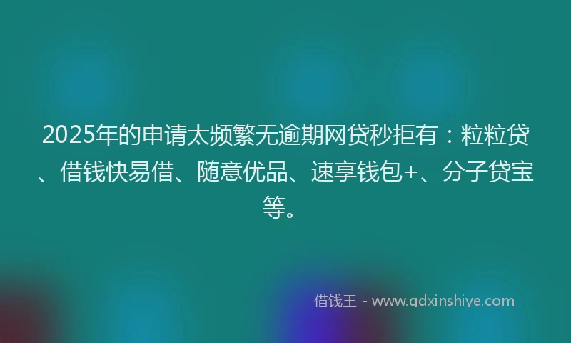 2025年的申请太频繁无逾期网贷秒拒有：粒粒贷、借钱快易借、随意优品、速享钱包+、分子贷宝等。