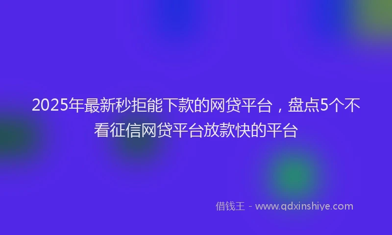 2025年最新秒拒能下款的网贷平台，盘点5个不看征信网贷平台放款快的平台