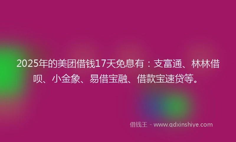 2025年的美团借钱17天免息有：支富通、林林借呗、小金象、易借宝融、借款宝速贷等。
