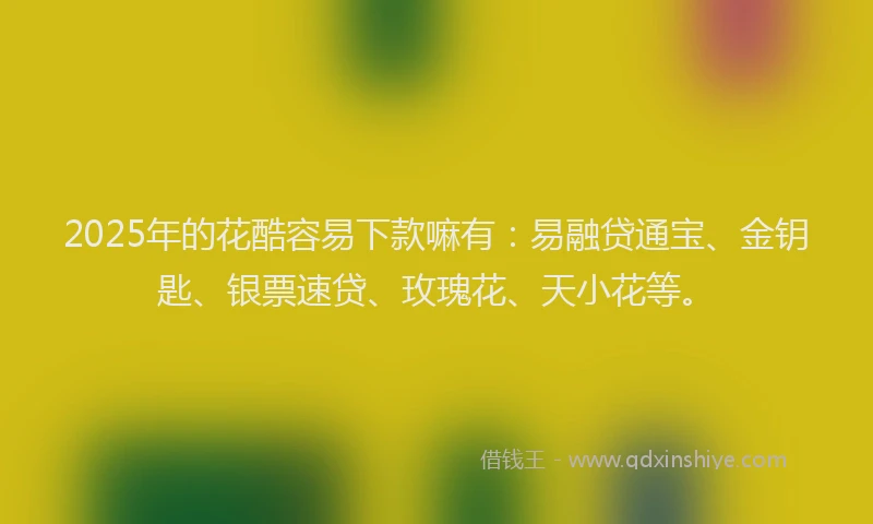 2025年的花酷容易下款嘛有：易融贷通宝、金钥匙、银票速贷、玫瑰花、天小花等。