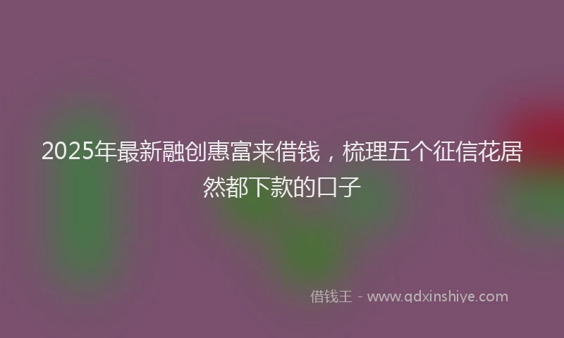 2025年最新融创惠富来借钱，梳理五个征信花居然都下款的口子
