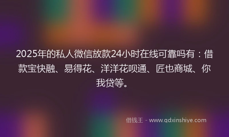 2025年的私人微信放款24小时在线可靠吗有：借款宝快融、易得花、洋洋花呗通、匠也商城、你我贷等。