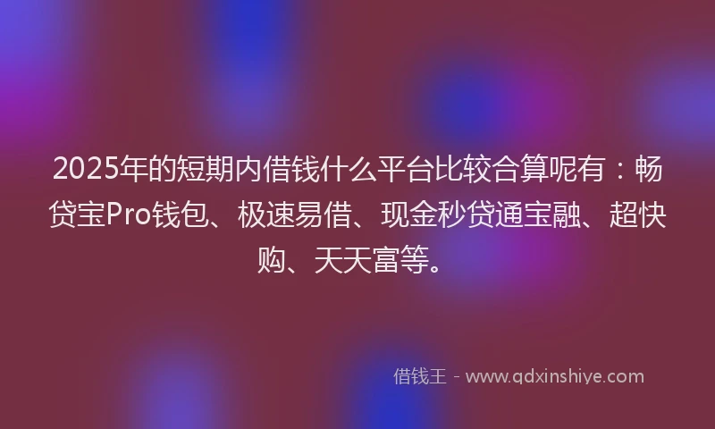 2025年的短期内借钱什么平台比较合算呢有：畅贷宝Pro钱包、极速易借、现金秒贷通宝融、超快购、天天富等。