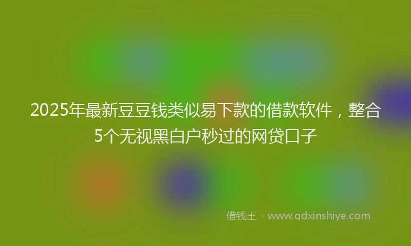 2025年最新豆豆钱类似易下款的借款软件，整合5个无视黑白户秒过的网贷口子