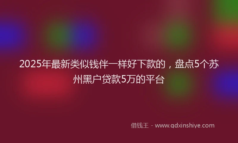 2025年最新类似钱伴一样好下款的，盘点5个苏州黑户贷款5万的平台