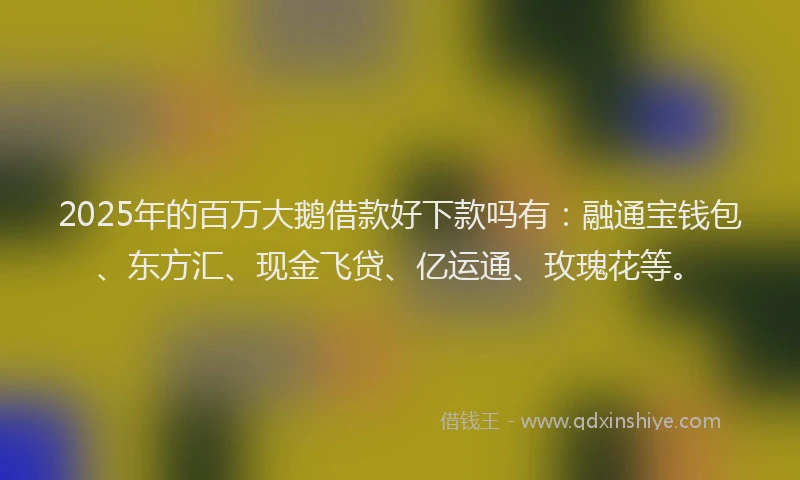 2025年的百万大鹅借款好下款吗有：融通宝钱包、东方汇、现金飞贷、亿运通、玫瑰花等。